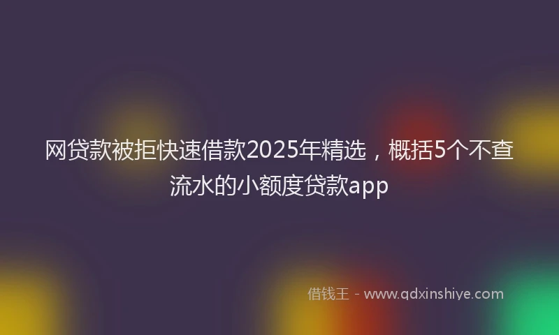 网贷款被拒快速借款2025年精选，概括5个不查流水的小额度贷款app