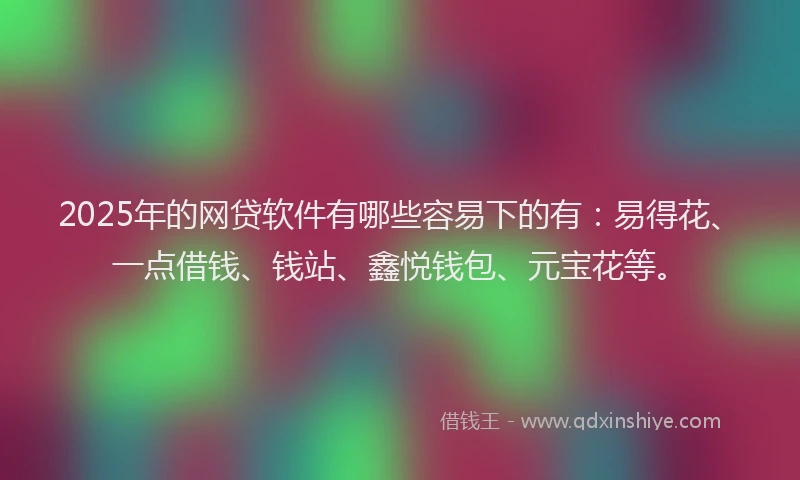 2025年的网贷软件有哪些容易下的有：易得花、一点借钱、钱站、鑫悦钱包、元宝花等。