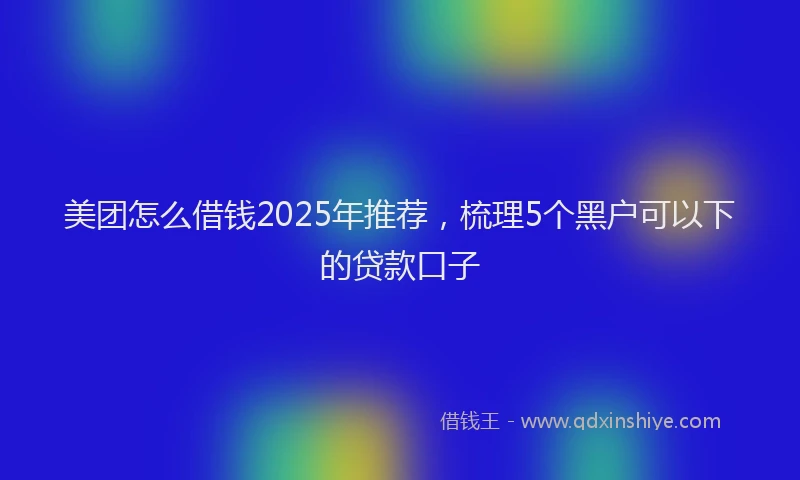 美团怎么借钱2025年推荐，梳理5个黑户可以下的贷款口子