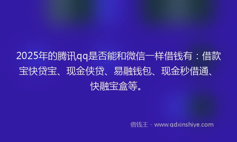 2025年的腾讯qq是否能和微信一样借钱有：借款宝快贷宝、现金侠贷、易融钱包、现金秒借通、快融宝盒等。