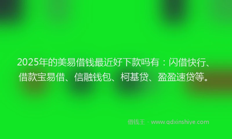 2025年的美易借钱最近好下款吗有：闪借快行、借款宝易借、信融钱包、柯基贷、盈盈速贷等。