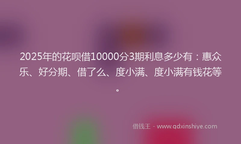 2025年的花呗借10000分3期利息多少有：惠众乐、好分期、借了么、度小满、度小满有钱花等。