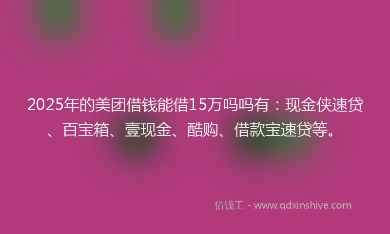 2025年的美团借钱能借15万吗吗有：现金侠速贷、百宝箱、壹现金、酷购、借款宝速贷等。