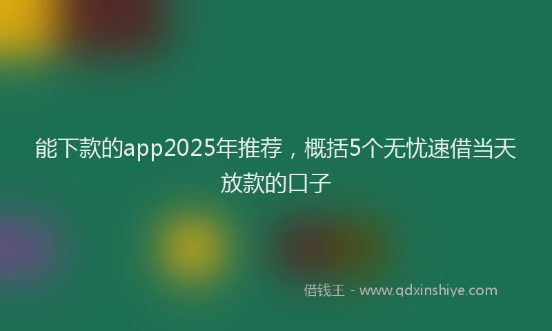 能下款的app2025年推荐，概括5个无忧速借当天放款的口子