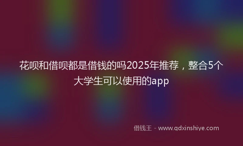 花呗和借呗都是借钱的吗2025年推荐，整合5个大学生可以使用的app
