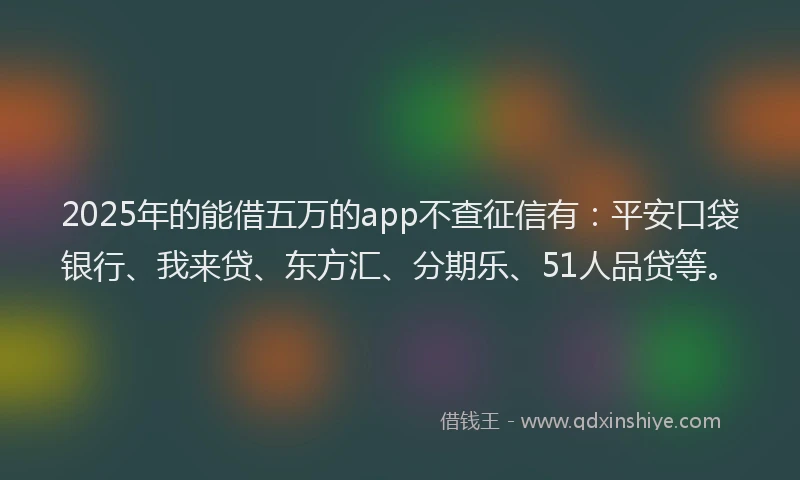 2025年的能借五万的app不查征信有：平安口袋银行、我来贷、东方汇、分期乐、51人品贷等。