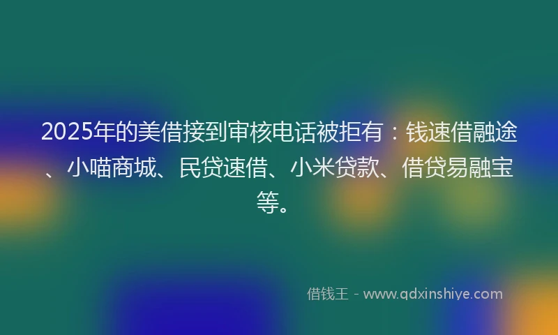 2025年的美借接到审核电话被拒有：钱速借融途、小喵商城、民贷速借、小米贷款、借贷易融宝等。