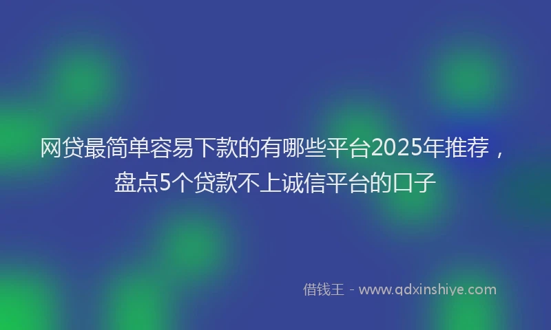 网贷最简单容易下款的有哪些平台2025年推荐，盘点5个贷款不上诚信平台的口子