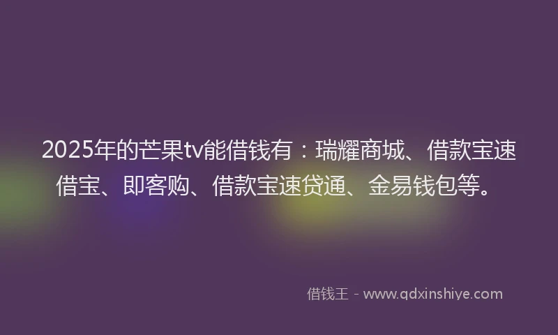 2025年的芒果tv能借钱有：瑞耀商城、借款宝速借宝、即客购、借款宝速贷通、金易钱包等。