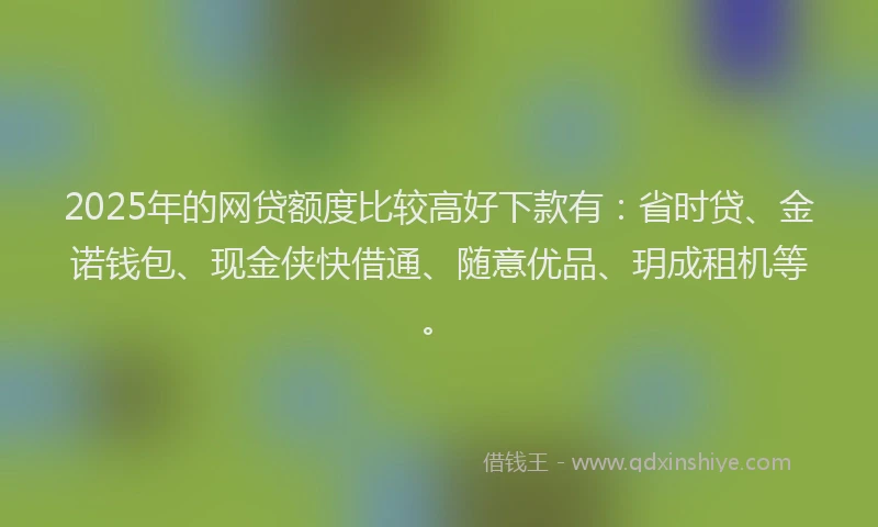 2025年的网贷额度比较高好下款有：省时贷、金诺钱包、现金侠快借通、随意优品、玥成租机等。