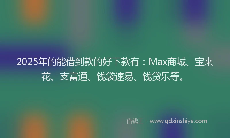2025年的能借到款的好下款有：Max商城、宝来花、支富通、钱袋速易、钱贷乐等。