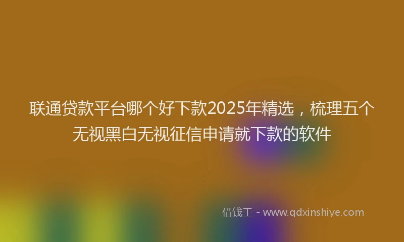 联通贷款平台哪个好下款2025年精选，梳理五个无视黑白无视征信申请就下款的软件