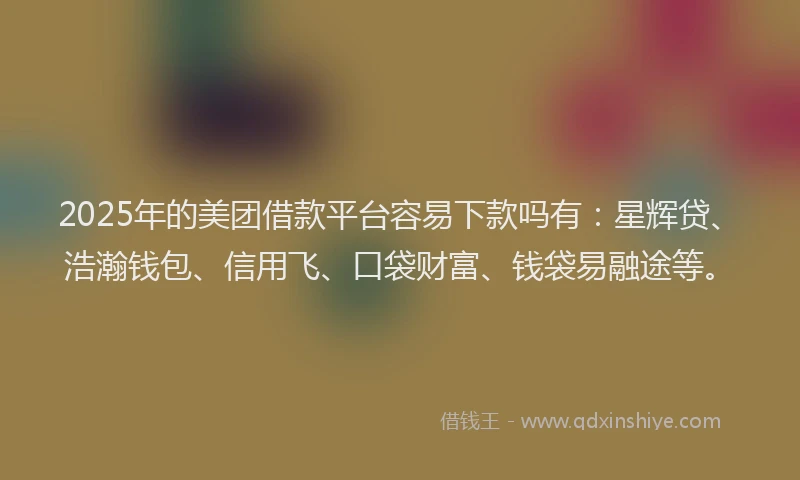 2025年的美团借款平台容易下款吗有：星辉贷、浩瀚钱包、信用飞、口袋财富、钱袋易融途等。