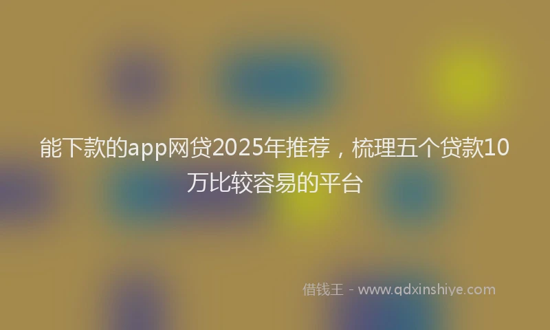能下款的app网贷2025年推荐，梳理五个贷款10万比较容易的平台