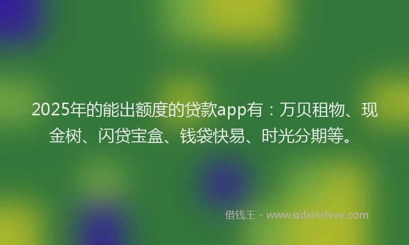 2025年的能出额度的贷款app有：万贝租物、现金树、闪贷宝盒、钱袋快易、时光分期等。