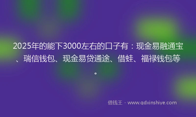 2025年的能下3000左右的口子有：现金易融通宝、瑞信钱包、现金易贷通途、借蛙、福禄钱包等。