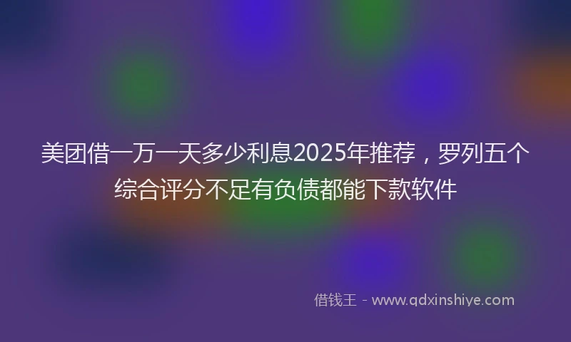 美团借一万一天多少利息2025年推荐，罗列五个综合评分不足有负债都能下款软件