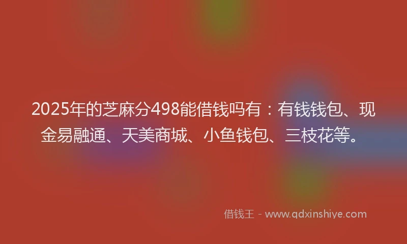 2025年的芝麻分498能借钱吗有：有钱钱包、现金易融通、天美商城、小鱼钱包、三枝花等。