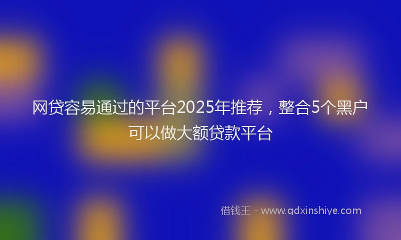 网贷容易通过的平台2025年推荐，整合5个黑户可以做大额贷款平台