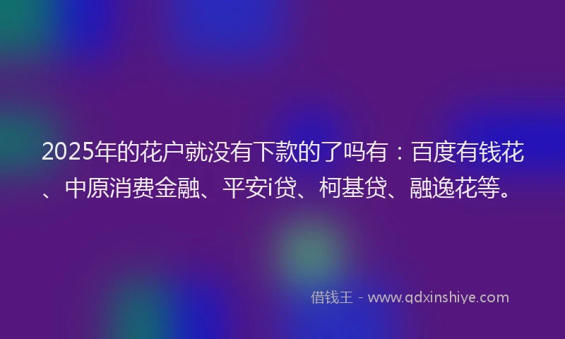 2025年的花户就没有下款的了吗有：百度有钱花、中原消费金融、平安i贷、柯基贷、融逸花等。