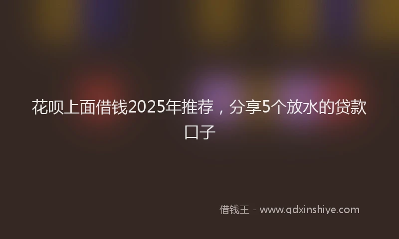 花呗上面借钱2025年推荐，分享5个放水的贷款口子