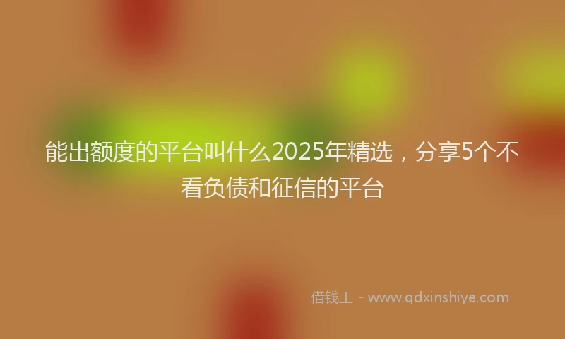 能出额度的平台叫什么2025年精选，分享5个不看负债和征信的平台