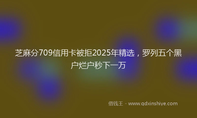 芝麻分709信用卡被拒2025年精选，罗列五个黑户烂户秒下一万