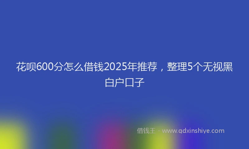 花呗600分怎么借钱2025年推荐，整理5个无视黑白户口子