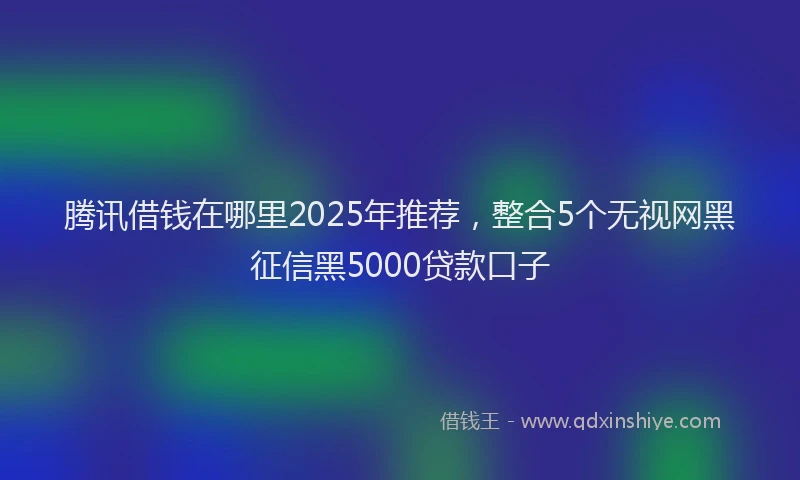 腾讯借钱在哪里2025年推荐，整合5个无视网黑征信黑5000贷款口子
