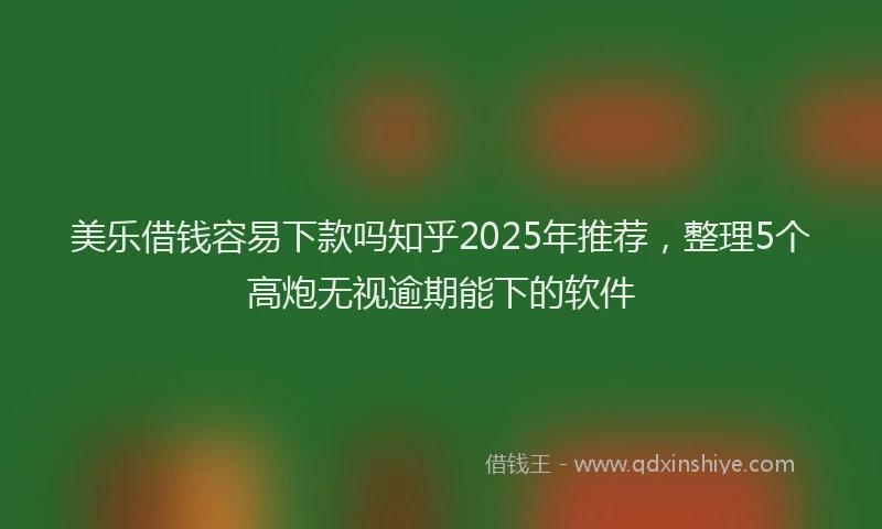 美乐借钱容易下款吗知乎2025年推荐，整理5个高炮无视逾期能下的软件
