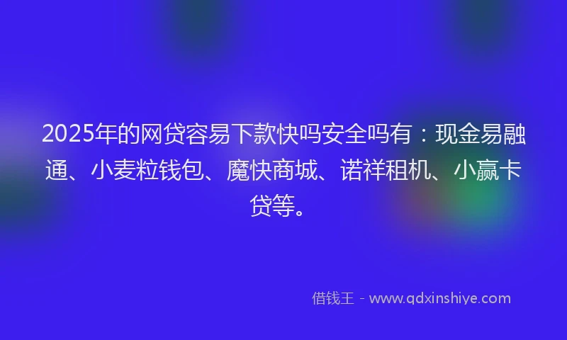 2025年的网贷容易下款快吗安全吗有：现金易融通、小麦粒钱包、魔快商城、诺祥租机、小赢卡贷等。