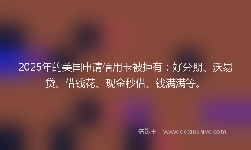 2025年的美国申请信用卡被拒有：好分期、沃易贷、借钱花、现金秒借、钱满满等。