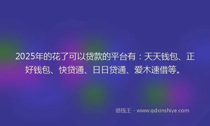 2025年的花了可以贷款的平台有：天天钱包、正好钱包、快贷通、日日贷通、爱木速借等。