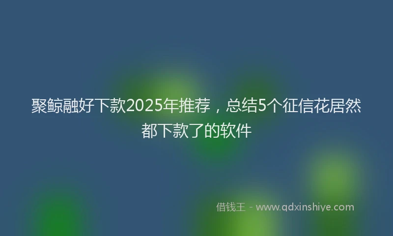 聚鲸融好下款2025年推荐，总结5个征信花居然都下款了的软件