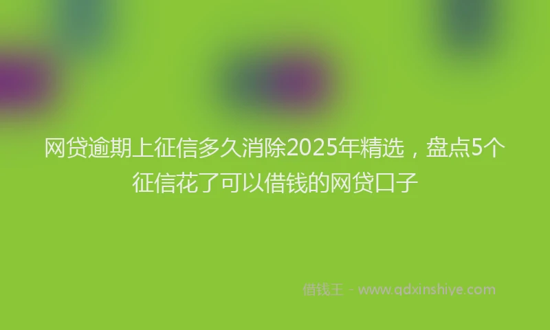 网贷逾期上征信多久消除2025年精选，盘点5个征信花了可以借钱的网贷口子