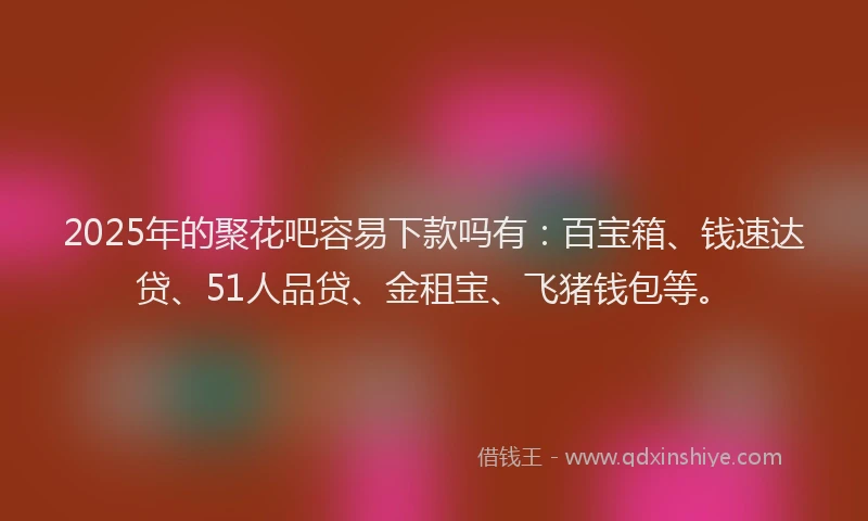2025年的聚花吧容易下款吗有：百宝箱、钱速达贷、51人品贷、金租宝、飞猪钱包等。