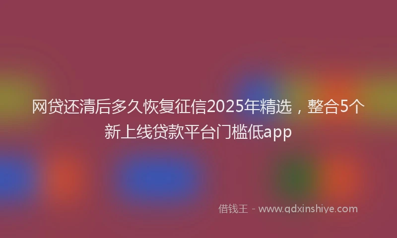 网贷还清后多久恢复征信2025年精选，整合5个新上线贷款平台门槛低app