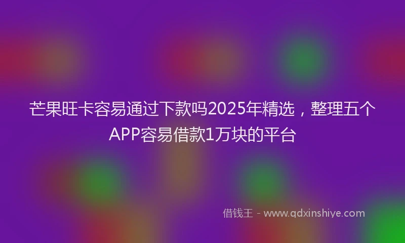 芒果旺卡容易通过下款吗2025年精选，整理五个APP容易借款1万块的平台