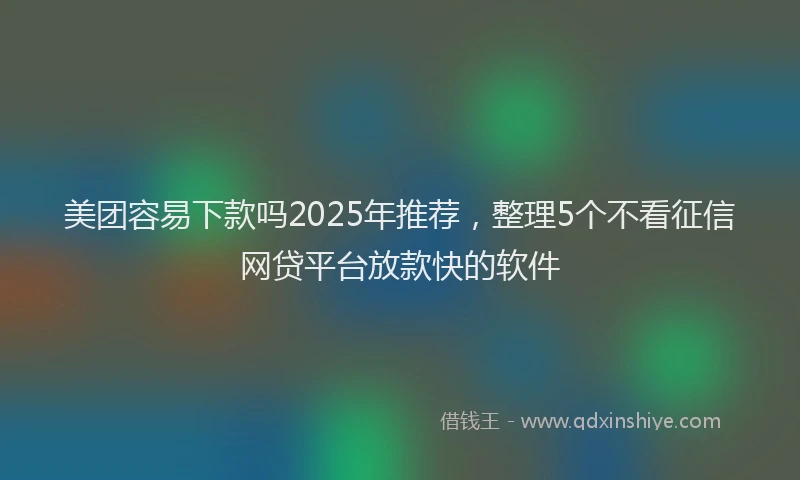 美团容易下款吗2025年推荐，整理5个不看征信网贷平台放款快的软件