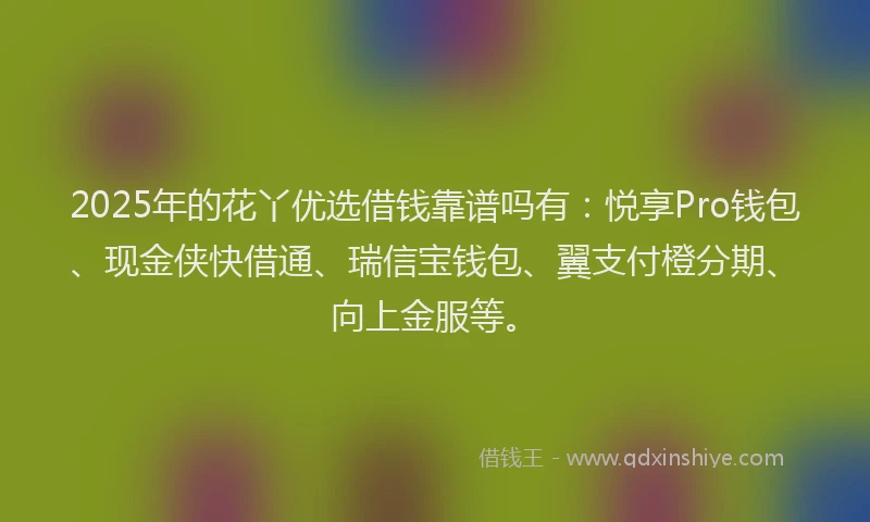 2025年的花丫优选借钱靠谱吗有：悦享Pro钱包、现金侠快借通、瑞信宝钱包、翼支付橙分期、向上金服等。