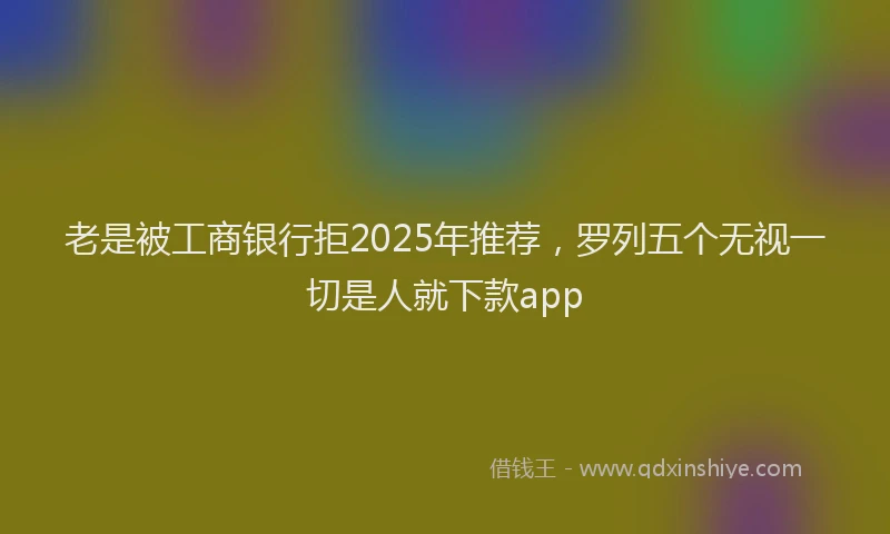 老是被工商银行拒2025年推荐，罗列五个无视一切是人就下款app