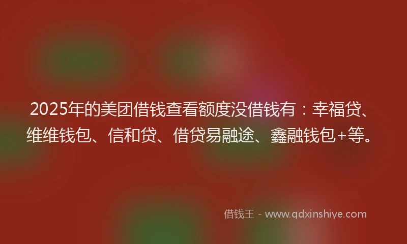 2025年的美团借钱查看额度没借钱有：幸福贷、维维钱包、信和贷、借贷易融途、鑫融钱包+等。