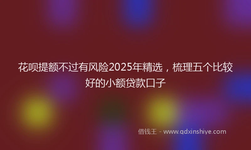 花呗提额不过有风险2025年精选，梳理五个比较好的小额贷款口子