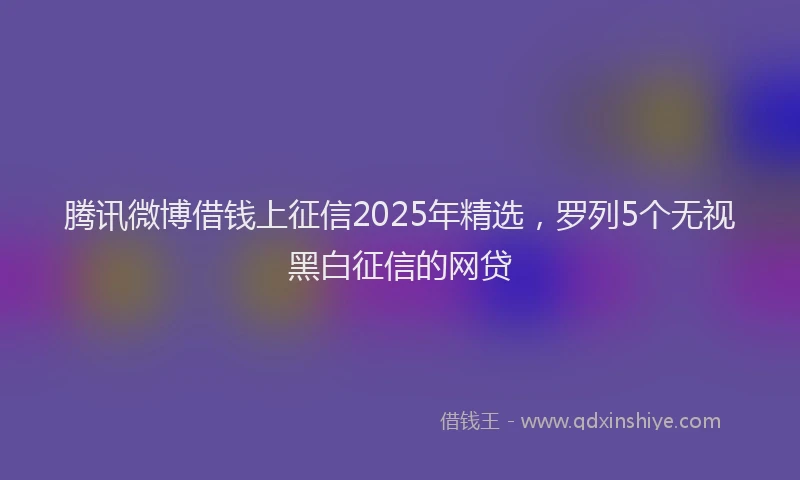 腾讯微博借钱上征信2025年精选，罗列5个无视黑白征信的网贷