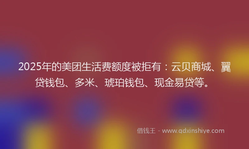 2025年的美团生活费额度被拒有：云贝商城、翼贷钱包、多米、琥珀钱包、现金易贷等。