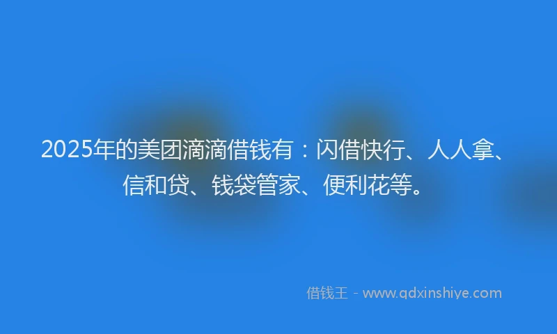 2025年的美团滴滴借钱有：闪借快行、人人拿、信和贷、钱袋管家、便利花等。