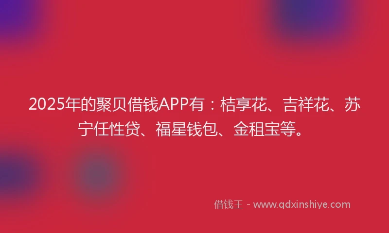 2025年的聚贝借钱APP有：桔享花、吉祥花、苏宁任性贷、福星钱包、金租宝等。