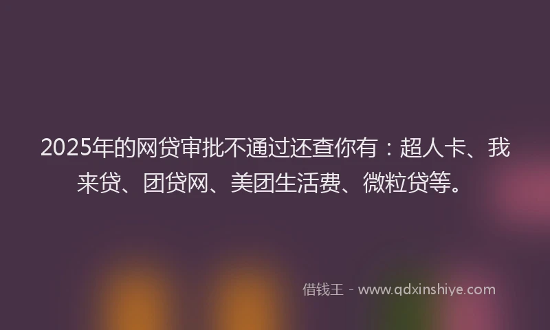 2025年的网贷审批不通过还查你有：超人卡、我来贷、团贷网、美团生活费、微粒贷等。