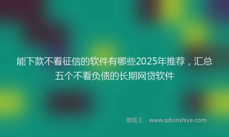能下款不看征信的软件有哪些2025年推荐，汇总五个不看负债的长期网贷软件