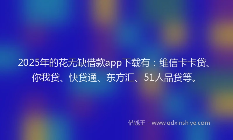 2025年的花无缺借款app下载有：维信卡卡贷、你我贷、快贷通、东方汇、51人品贷等。